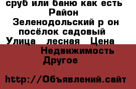 сруб или баню как есть › Район ­ Зеленодольский р он посёлок садовый › Улица ­ лесная › Цена ­ 22 000 -  Недвижимость » Другое   